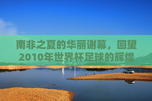 南非之夏的华丽谢幕，回望2010年世界杯足球的辉煌时刻