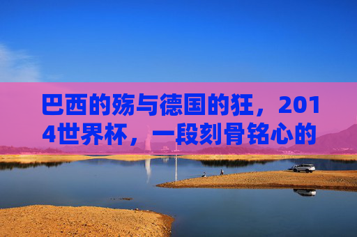 巴西的殇与德国的狂,2014世界杯,一段刻骨铭心的足球记忆
