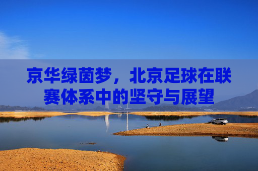 京华绿茵梦,北京足球在联赛体系中的坚守与展望