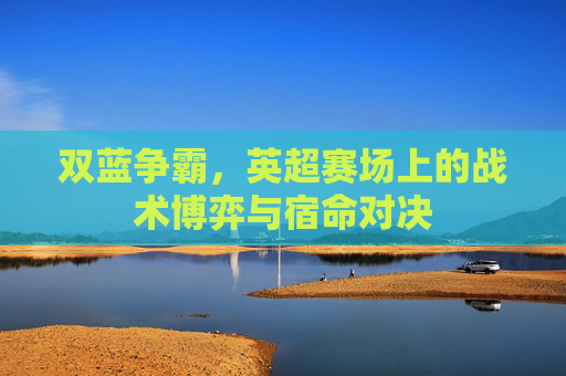 双蓝争霸,英超赛场上的战术博弈与宿命对决