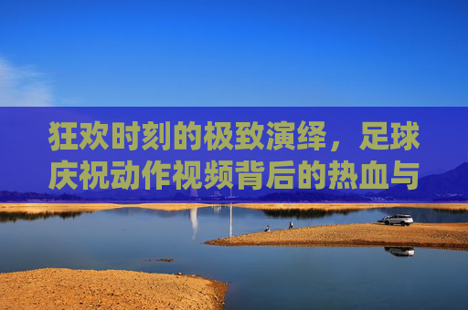 狂欢时刻的极致演绎,足球庆祝动作视频背后的热血与自由