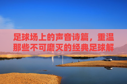 足球场上的声音诗篇,重温那些不可磨灭的经典足球解说视频