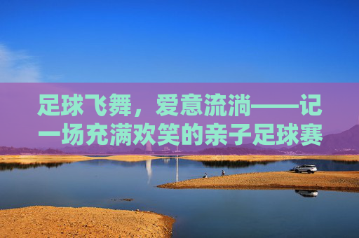 足球飞舞,爱意流淌——记一场充满欢笑的亲子足球赛