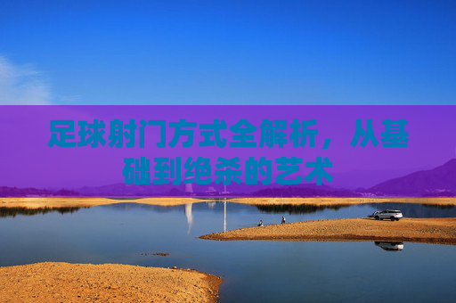 足球射门方式全解析,从基础到绝杀的艺术