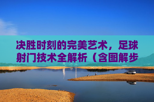 决胜时刻的完美艺术,足球射门技术全解析(含图解步骤)