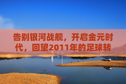 告别银河战舰,开启金元时代,回望2011年的足球转会风云