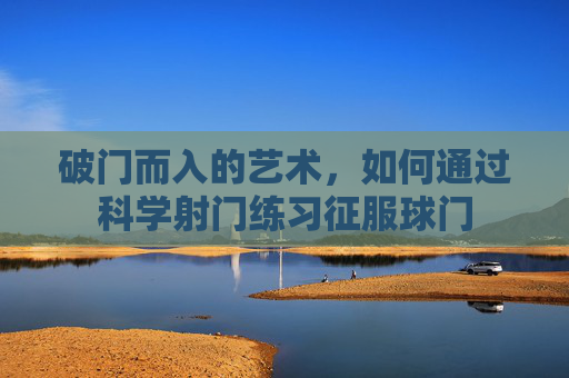 破门而入的艺术，如何通过科学射门练习征服球门