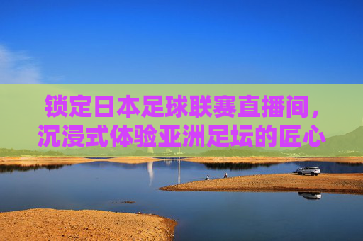 锁定日本足球联赛直播间,沉浸式体验亚洲足坛的匠心与激情