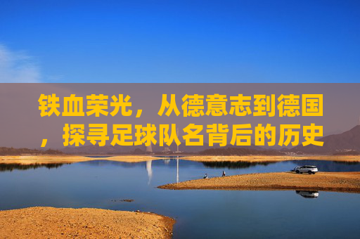 铁血荣光,从德意志到德国,探寻足球队名背后的历史演变