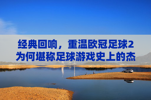经典回响,重温欧冠足球2为何堪称足球游戏史上的杰出之作
