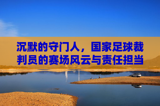 沉默的守门人,国家足球裁判员的赛场风云与责任担当