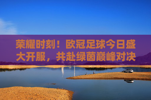 荣耀时刻!欧冠足球今日盛大开服,共赴绿茵巅峰对决