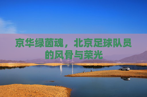 京华绿茵魂,北京足球队员的风骨与荣光