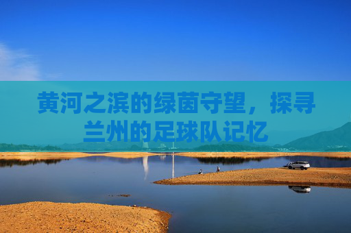 黄河之滨的绿茵守望,探寻兰州的足球队记忆