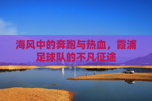 海风中的奔跑与热血,霞浦足球队的不凡征途
