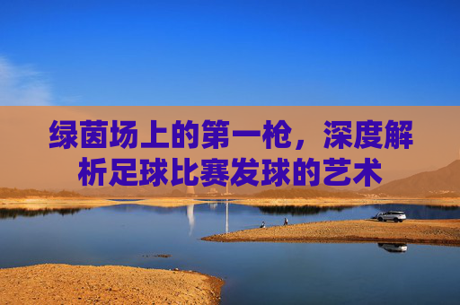 绿茵场上的第一枪,深度解析足球比赛发球的艺术