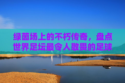 绿茵场上的不朽传奇,盘点世界足坛最令人敬畏的足球俱乐部