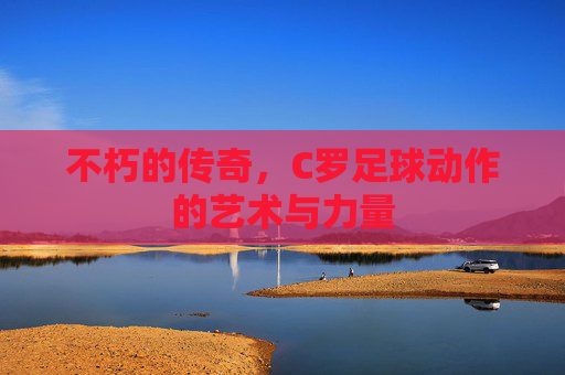 不朽的传奇,C罗足球动作的艺术与力量