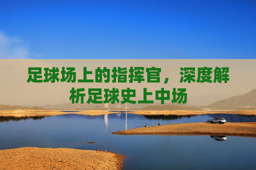 足球场上的指挥官,深度解析足球史上中场