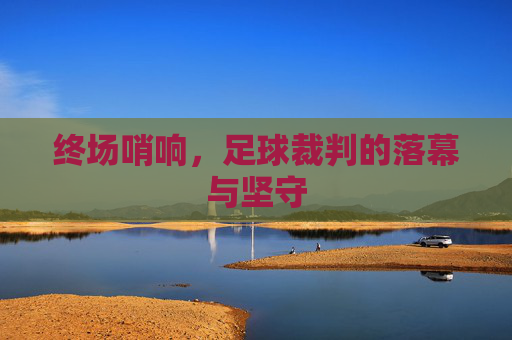 终场哨响,足球裁判的落幕与坚守
