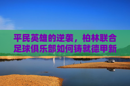 平民英雄的逆袭,柏林联合足球俱乐部如何铸就德甲新传奇