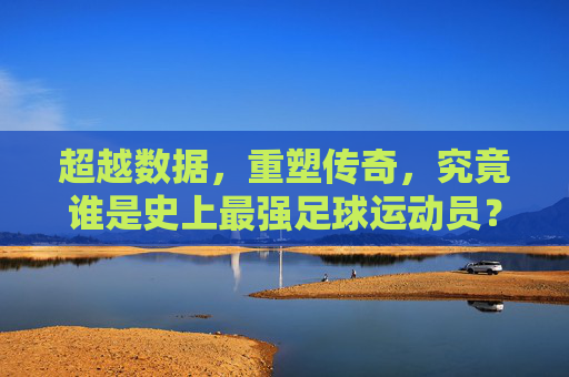 超越数据,重塑传奇,究竟谁是史上最强足球运动员?