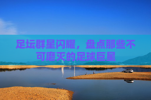 足坛群星闪耀，盘点那些不可磨灭的足球巨星