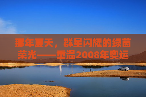 那年夏天,群星闪耀的绿茵荣光——重温2008年奥运会足球赛