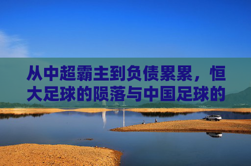 从中超霸主到负债累累,恒大足球的陨落与中国足球的阵痛