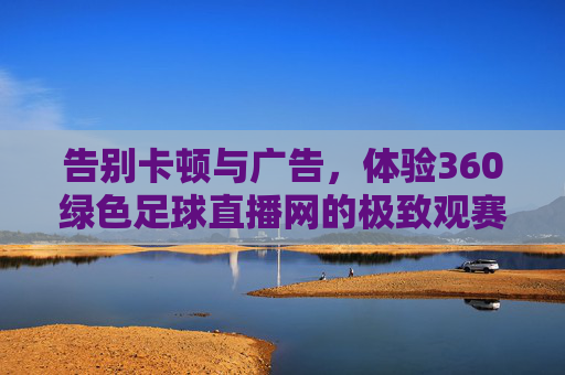 告别卡顿与广告，体验360绿色足球直播网的极致观赛之旅