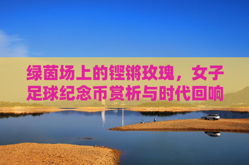 绿茵场上的铿锵玫瑰,女子足球纪念币赏析与时代回响