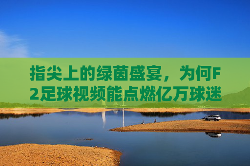 指尖上的绿茵盛宴,为何F2足球视频能点燃亿万球迷的激情?