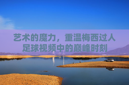 艺术的魔力,重温梅西过人足球视频中的巅峰时刻