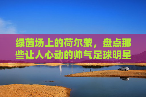 绿茵场上的荷尔蒙,盘点那些让人心动的帅气足球明星