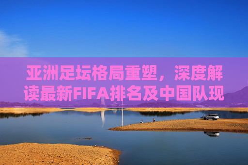 亚洲足坛格局重塑,深度解读最新FIFA排名及中国队现状