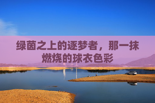 绿茵之上的逐梦者，那一抹燃烧的球衣色彩