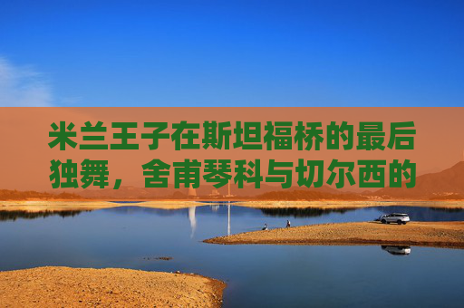 米兰王子在斯坦福桥的最后独舞,舍甫琴科与切尔西的橙色记忆