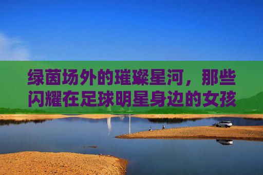 绿茵场外的璀璨星河，那些闪耀在足球明星身边的女孩们