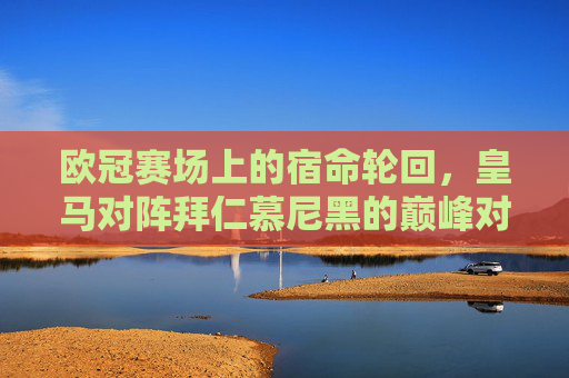 欧冠赛场上的宿命轮回,皇马对阵拜仁慕尼黑的巅峰对决