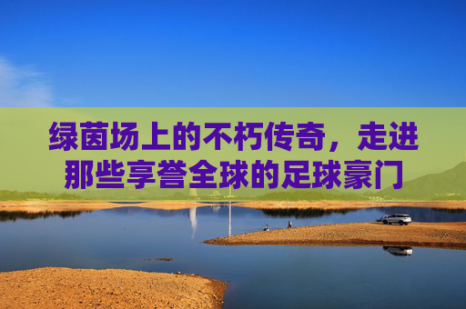 绿茵场上的不朽传奇,走进那些享誉全球的足球豪门