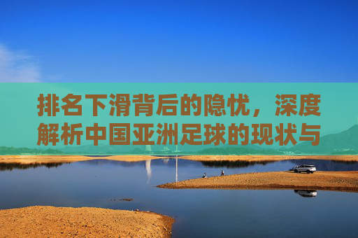 排名下滑背后的隐忧,深度解析中国亚洲足球的现状与未来