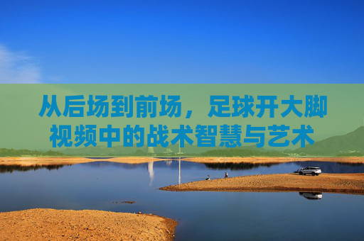 从后场到前场,足球开大脚视频中的战术智慧与艺术