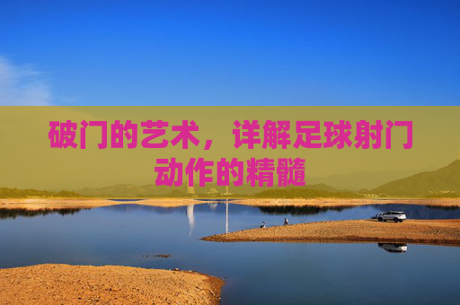 破门的艺术,详解足球射门动作的精髓