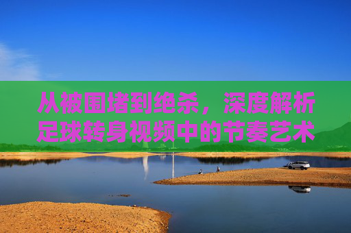 从被围堵到绝杀,深度解析足球转身视频中的节奏艺术