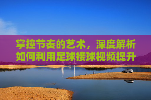 掌控节奏的艺术,深度解析如何利用足球接球视频提升实战能力