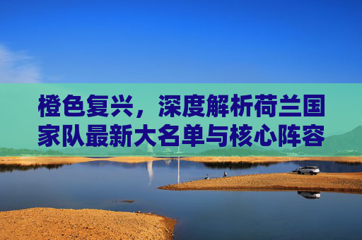 橙色复兴,深度解析荷兰国家队最新大名单与核心阵容