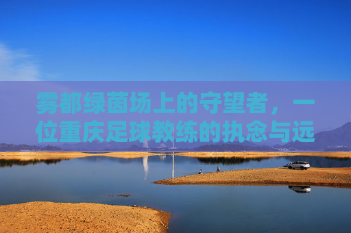 雾都绿茵场上的守望者,一位重庆足球教练的执念与远方