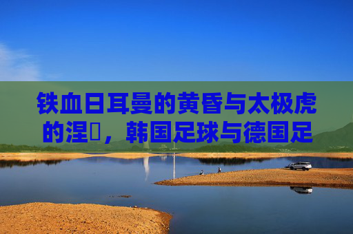 铁血日耳曼的黄昏与太极虎的涅槃,韩国足球与德国足球的宿命对决