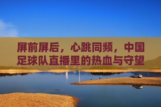 屏前屏后，心跳同频，中国足球队直播里的热血与守望