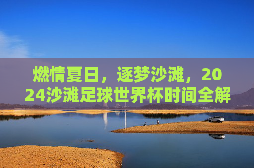 燃情夏日,逐梦沙滩,2024沙滩足球世界杯时间全解析